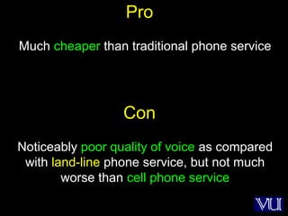 69
Pro
Much cheaper than traditional phone service
Con
Noticeably poor quality of voice as compared
with land-line phone service, but not much
worse than cell phone service
 