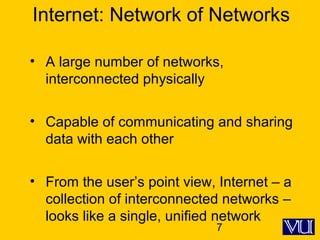 7
Internet: Network of Networks
• A large number of networks,
interconnected physically
• Capable of communicating and sharing
data with each other
• From the user’s point view, Internet – a
collection of interconnected networks –
looks like a single, unified network
 