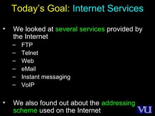 70
Today’s Goal: Internet Services
• We looked at several services provided by
the Internet
– FTP
– Telnet
– Web
– eMail
– Instant messaging
– VoIP
• We also found out about the addressing
scheme used on the Internet
 