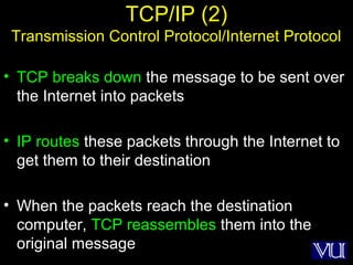 8
TCP/IP (2)
Transmission Control Protocol/Internet Protocol
• TCP breaks down the message to be sent over
the Internet into packets
• IP routes these packets through the Internet to
get them to their destination
• When the packets reach the destination
computer, TCP reassembles them into the
original message
 