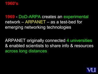 9
1960's
1969 - DoD-ARPA creates an experimental
network – ARPANET – as a test-bed for
emerging networking technologies
ARPANET originally connected 4 universities
& enabled scientists to share info & resources
across long distances
 