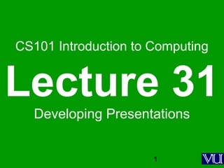 1
CS101 Introduction to Computing
Lecture 31
Developing Presentations
 