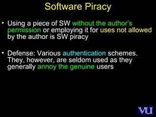 10
Software Piracy
• Using a piece of SW without the author’s
permission or employing it for uses not allowed
by the author is SW piracy
• Defense: Various authentication schemes.
They, however, are seldom used as they
generally annoy the genuine users
 