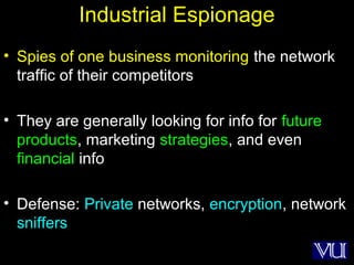 11
Industrial Espionage
• Spies of one business monitoring the network
traffic of their competitors
• They are generally looking for info for future
products, marketing strategies, and even
financial info
• Defense: Private networks, encryption, network
sniffers
 