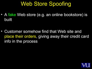 12
Web Store Spoofing
• A fake Web store (e.g. an online bookstore) is
built
• Customer somehow find that Web site and
place their orders, giving away their credit card
info in the process
 