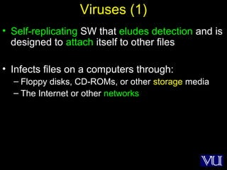 13
Viruses (1)
• Self-replicating SW that eludes detection and is
designed to attach itself to other files
• Infects files on a computers through:
– Floppy disks, CD-ROMs, or other storage media
– The Internet or other networks
 
