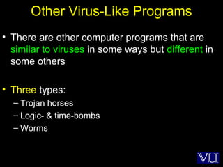 15
Other Virus-Like Programs
• There are other computer programs that are
similar to viruses in some ways but different in
some others
• Three types:
– Trojan horses
– Logic- & time-bombs
– Worms
 