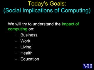16
Today’s Goals:
(Social Implications of Computing)
We will try to understand the impact of
computing on:
– Business
– Work
– Living
– Health
– Education
 