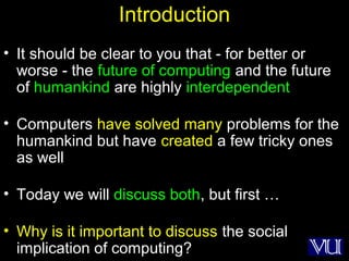 17
Introduction
• It should be clear to you that - for better or
worse - the future of computing and the future
of humankind are highly interdependent
• Computers have solved many problems for the
humankind but have created a few tricky ones
as well
• Today we will discuss both, but first …
• Why is it important to discuss the social
implication of computing?
 