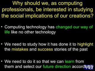 18
Why should we, as computing
professionals, be interested in studying
the social implications of our creations?
• Computing technology has changed our way of
life like no other technology
• We need to study how it has done it to highlight
the mistakes and success stories of the past
• We need to do it so that we can learn from
them and select our future direction accordingly
 
