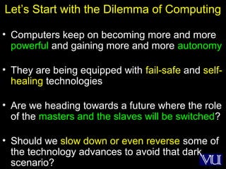 19
Let’s Start with the Dilemma of Computing
• Computers keep on becoming more and more
powerful and gaining more and more autonomy
• They are being equipped with fail-safe and self-
healing technologies
• Are we heading towards a future where the role
of the masters and the slaves will be switched?
• Should we slow down or even reverse some of
the technology advances to avoid that dark
scenario?
 