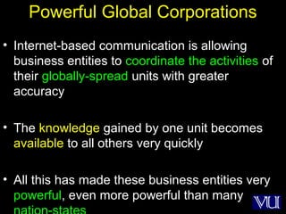 21
Powerful Global Corporations
• Internet-based communication is allowing
business entities to coordinate the activities of
their globally-spread units with greater
accuracy
• The knowledge gained by one unit becomes
available to all others very quickly
• All this has made these business entities very
powerful, even more powerful than many
 