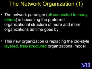 22
The Network Organization (1)
• The network paradigm (all connected to many
others) is becoming the preferred
organizational structure of more and more
organizations as time goes by
• This new organization is replacing the old-style
layered, tree-structured organizational model
 