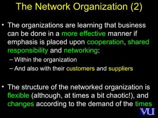 23
The Network Organization (2)
• The organizations are learning that business
can be done in a more effective manner if
emphasis is placed upon cooperation, shared
responsibility and networking:
– Within the organization
– And also with their customers and suppliers
• The structure of the networked organization is
flexible (although, at times a bit chaotic!), and
changes according to the demand of the times
 