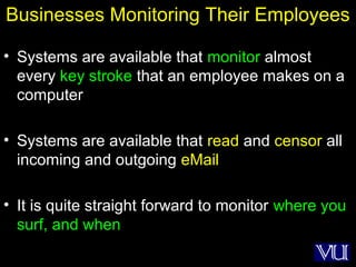 29
Businesses Monitoring Their Employees
• Systems are available that monitor almost
every key stroke that an employee makes on a
computer
• Systems are available that read and censor all
incoming and outgoing eMail
• It is quite straight forward to monitor where you
surf, and when
 