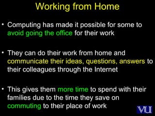 30
Working from Home
• Computing has made it possible for some to
avoid going the office for their work
• They can do their work from home and
communicate their ideas, questions, answers to
their colleagues through the Internet
• This gives them more time to spend with their
families due to the time they save on
commuting to their place of work
 