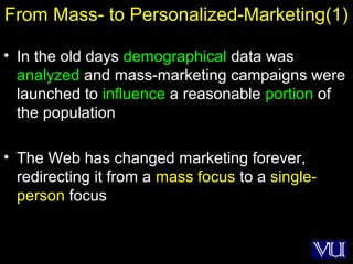 32
From Mass- to Personalized-Marketing(1)
• In the old days demographical data was
analyzed and mass-marketing campaigns were
launched to influence a reasonable portion of
the population
• The Web has changed marketing forever,
redirecting it from a mass focus to a single-
person focus
 