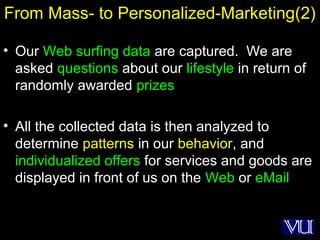 33
From Mass- to Personalized-Marketing(2)
• Our Web surfing data are captured. We are
asked questions about our lifestyle in return of
randomly awarded prizes
• All the collected data is then analyzed to
determine patterns in our behavior, and
individualized offers for services and goods are
displayed in front of us on the Web or eMail
 
