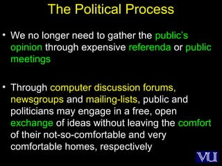 35
The Political Process
• We no longer need to gather the public’s
opinion through expensive referenda or public
meetings
• Through computer discussion forums,
newsgroups and mailing-lists, public and
politicians may engage in a free, open
exchange of ideas without leaving the comfort
of their not-so-comfortable and very
comfortable homes, respectively
 