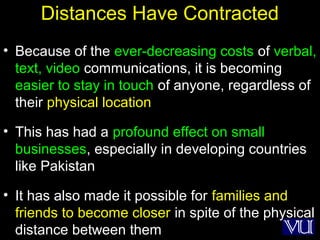 37
Distances Have Contracted
• Because of the ever-decreasing costs of verbal,
text, video communications, it is becoming
easier to stay in touch of anyone, regardless of
their physical location
• This has had a profound effect on small
businesses, especially in developing countries
like Pakistan
• It has also made it possible for families and
friends to become closer in spite of the physical
distance between them
 