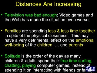 38
Distances Are Increasing
• Television was bad enough; Video games and
the Web has made the situation even worse
• Families are spending less & less time together
in spite of the physical closeness. This may
have a very detrimental effect on the emotional
well-being of the children, … and parents
• Solitude is the order of the day as many
children & adults spend their free time surfing,
chatting, playing computer games, instead of
spending it on interacting with friends or family
 