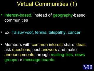 39
Virtual Communities (1)
• Interest-based, instead of geography-based
communities
• Ex: Ta’suv’voof, tennis, telepathy, cancer
• Members with common interest share ideas,
ask questions, post answers and make
announcements through mailing-lists, news
groups or message boards
 