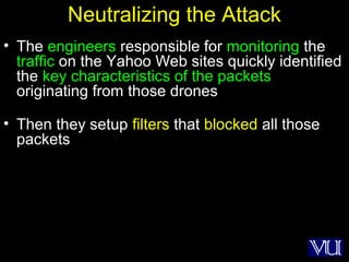 4
Neutralizing the Attack
• The engineers responsible for monitoring the
traffic on the Yahoo Web sites quickly identified
the key characteristics of the packets
originating from those drones
• Then they setup filters that blocked all those
packets
 