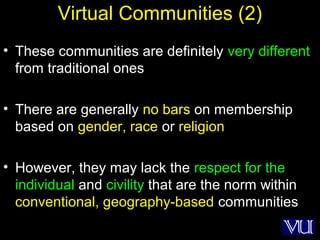 40
Virtual Communities (2)
• These communities are definitely very different
from traditional ones
• There are generally no bars on membership
based on gender, race or religion
• However, they may lack the respect for the
individual and civility that are the norm within
conventional, geography-based communities
 