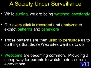 41
A Society Under Surveillance
• While surfing, we are being watched, constantly
• Our every click is recorded and analyzed to
extract patterns and behaviors
• Those patterns are then used to persuade us to
do things that those Web sites want us to do
• Webcams are becoming common. Providing a
cheap way for parents to watch their children's
every move
 