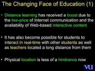 43
The Changing Face of Education (1)
• Distance learning has received a boost due to
the low-price of Internet communication and the
availability of Web-based interactive content
• It has also become possible for students to
interact in real-time with other students as well
as teachers located a long distance from them
• Physical location is less of a hindrance now
 