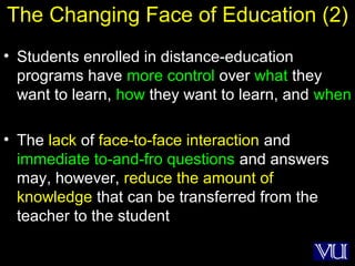 44
The Changing Face of Education (2)
• Students enrolled in distance-education
programs have more control over what they
want to learn, how they want to learn, and when
• The lack of face-to-face interaction and
immediate to-and-fro questions and answers
may, however, reduce the amount of
knowledge that can be transferred from the
teacher to the student
 