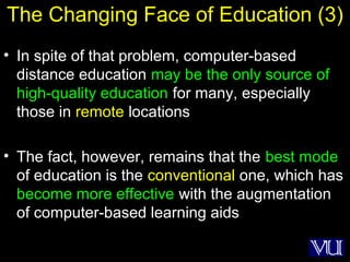 45
The Changing Face of Education (3)
• In spite of that problem, computer-based
distance education may be the only source of
high-quality education for many, especially
those in remote locations
• The fact, however, remains that the best mode
of education is the conventional one, which has
become more effective with the augmentation
of computer-based learning aids
 