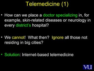 48
Telemedicine (1)
• How can we place a doctor specializing in, for
example, skin-related diseases or neurology in
every district’s hospital?
• We cannot! What then? Ignore all those not
residing in big cities?
• Solution: Internet-based telemedicine
 