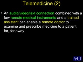49
Telemedicine (2)
• An audio/video/text connection combined with a
few remote medical instruments and a trained
assistant can enable a remote doctor to
examine and prescribe medicine to a patient
far, far away
 