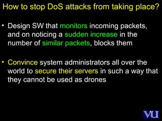 5
How to stop DoS attacks from taking place?
• Design SW that monitors incoming packets,
and on noticing a sudden increase in the
number of similar packets, blocks them
• Convince system administrators all over the
world to secure their servers in such a way that
they cannot be used as drones
 