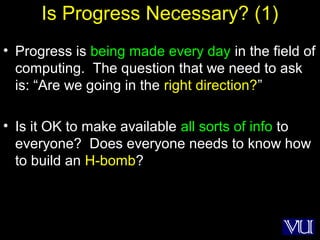 50
Is Progress Necessary? (1)
• Progress is being made every day in the field of
computing. The question that we need to ask
is: “Are we going in the right direction?”
• Is it OK to make available all sorts of info to
everyone? Does everyone needs to know how
to build an H-bomb?
 