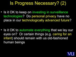 51
Is Progress Necessary? (2)
• Is it OK to keep on investing in surveillance
technologies? Do personal privacy have no
place in our technologically advanced future?
• Is it OK to automate everything that we lay our
eyes on? Or certain things (e.g. caring for an
infant) should remain with us old-fashioned
human beings
 