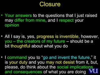 52
Closure
• Your answers to the questions that I just raised
may differ from mine, and I respect your
opinion
• All I say is, yes, progress is inventible, however,
you – the creators of my future – should be a
bit thoughtful about what you do
• I command you to “go and invent the future,” it
is your duty and you may not desist from it, but,
please, do think about the social implications
and consequences of what you are doing
 