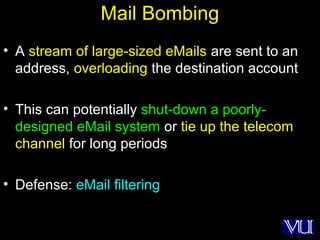 7
Mail Bombing
• A stream of large-sized eMails are sent to an
address, overloading the destination account
• This can potentially shut-down a poorly-
designed eMail system or tie up the telecom
channel for long periods
• Defense: eMail filtering
 