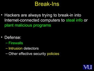 8
Break-Ins
• Hackers are always trying to break-in into
Internet-connected computers to steal info or
plant malicious programs
• Defense:
– Firewalls
– Intrusion detectors
– Other effective security policies
 