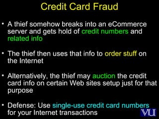 9
Credit Card Fraud
• A thief somehow breaks into an eCommerce
server and gets hold of credit numbers and
related info
• The thief then uses that info to order stuff on
the Internet
• Alternatively, the thief may auction the credit
card info on certain Web sites setup just for that
purpose
• Defense: Use single-use credit card numbers
for your Internet transactions
 