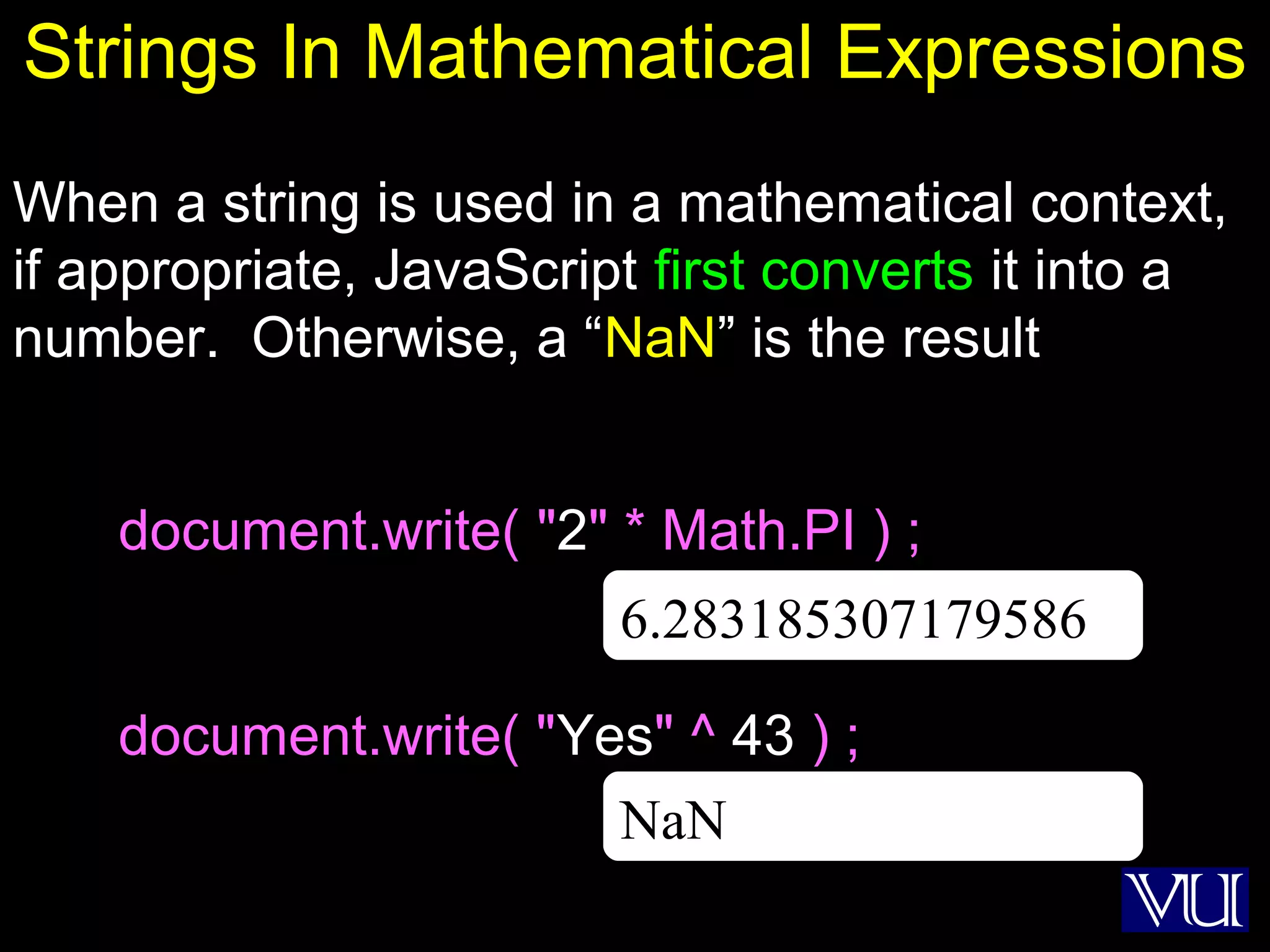 10
Strings In Mathematical Expressions
When a string is used in a mathematical context,
if appropriate, JavaScript first converts it into a
number. Otherwise, a “NaN” is the result
document.write( "2" * Math.PI ) ;
document.write( "Yes" ^ 43 ) ;
NaN
6.283185307179586
 