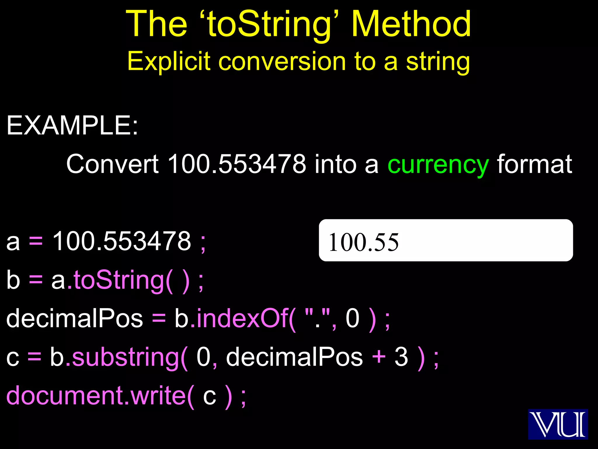 11
The ‘toString’ Method
Explicit conversion to a string
EXAMPLE:
Convert 100.553478 into a currency format
a = 100.553478 ;
b = a.toString( ) ;
decimalPos = b.indexOf( ".", 0 ) ;
c = b.substring( 0, decimalPos + 3 ) ;
document.write( c ) ;
100.55
 