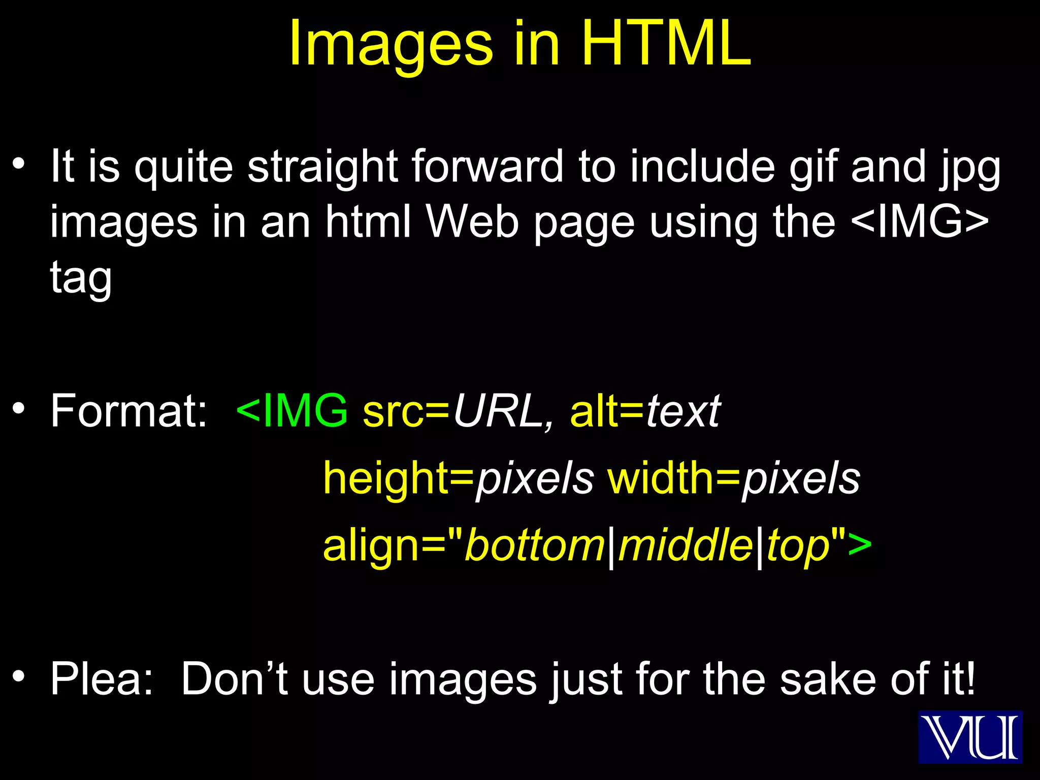 14
Images in HTML
• It is quite straight forward to include gif and jpg
images in an html Web page using the <IMG>
tag
• Format: <IMG src=URL, alt=text
height=pixels width=pixels
align="bottom|middle|top">
• Plea: Don’t use images just for the sake of it!
 