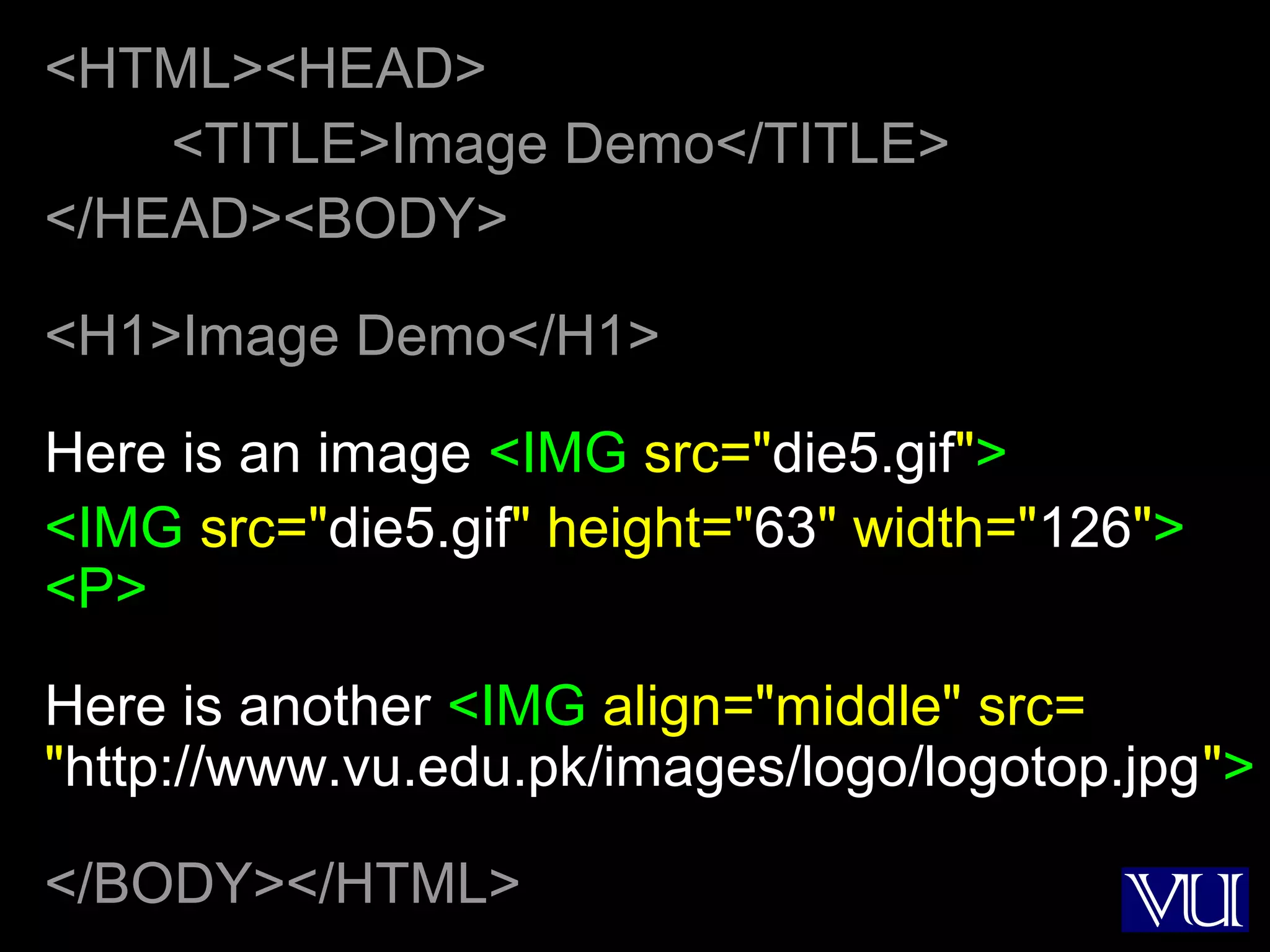 16
<HTML><HEAD>
<TITLE>Image Demo</TITLE>
</HEAD><BODY>
<H1>Image Demo</H1>
Here is an image <IMG src="die5.gif">
<IMG src="die5.gif" height="63" width="126">
<P>
Here is another <IMG align="middle" src=
"http://www.vu.edu.pk/images/logo/logotop.jpg">
</BODY></HTML>
 