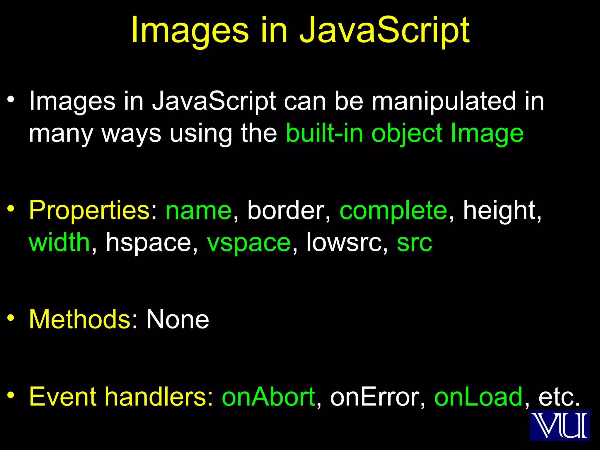 17
Images in JavaScript
• Images in JavaScript can be manipulated in
many ways using the built-in object Image
• Properties: name, border, complete, height,
width, hspace, vspace, lowsrc, src
• Methods: None
• Event handlers: onAbort, onError, onLoad, etc.
 