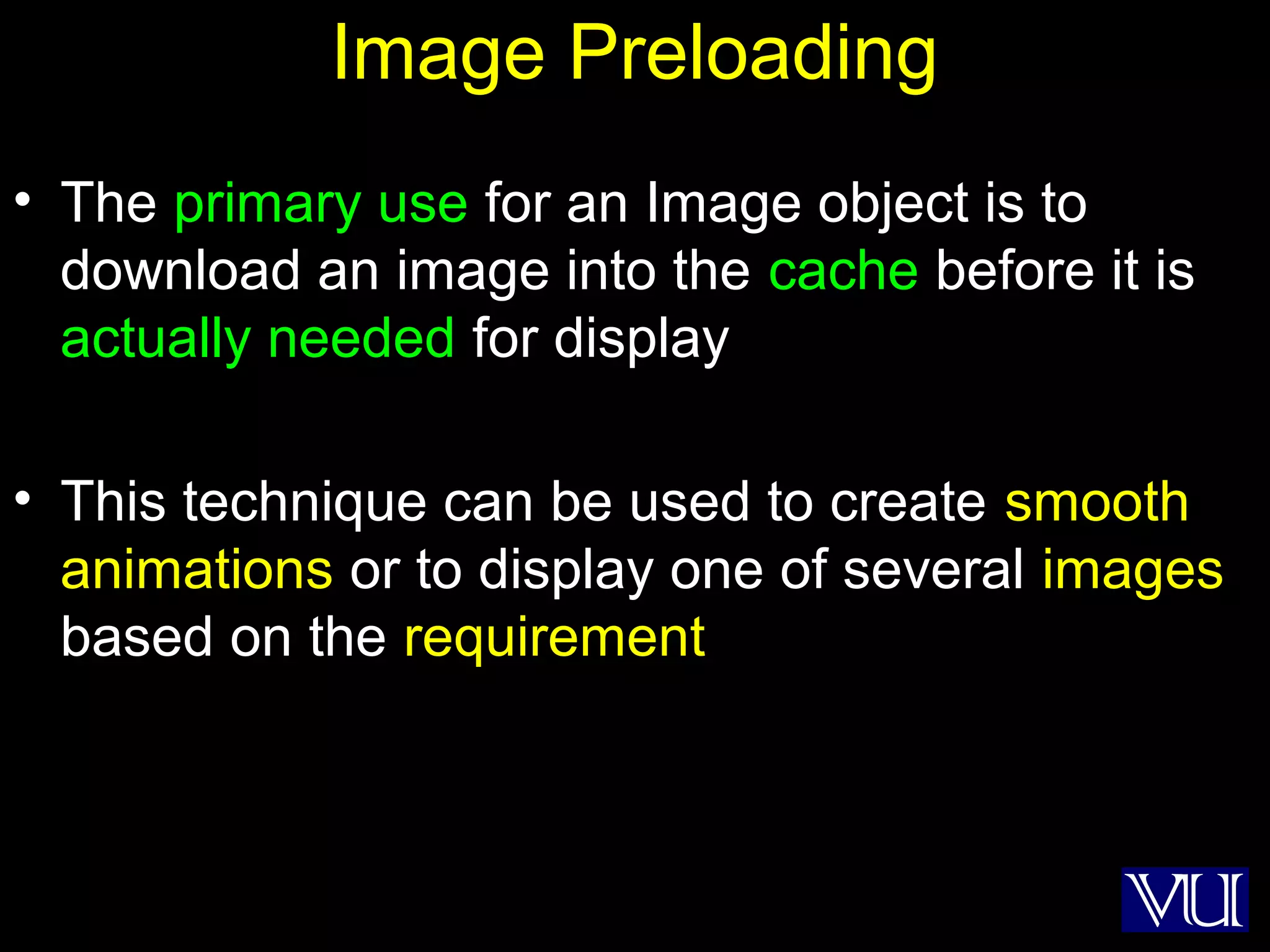 18
Image Preloading
• The primary use for an Image object is to
download an image into the cache before it is
actually needed for display
• This technique can be used to create smooth
animations or to display one of several images
based on the requirement
 