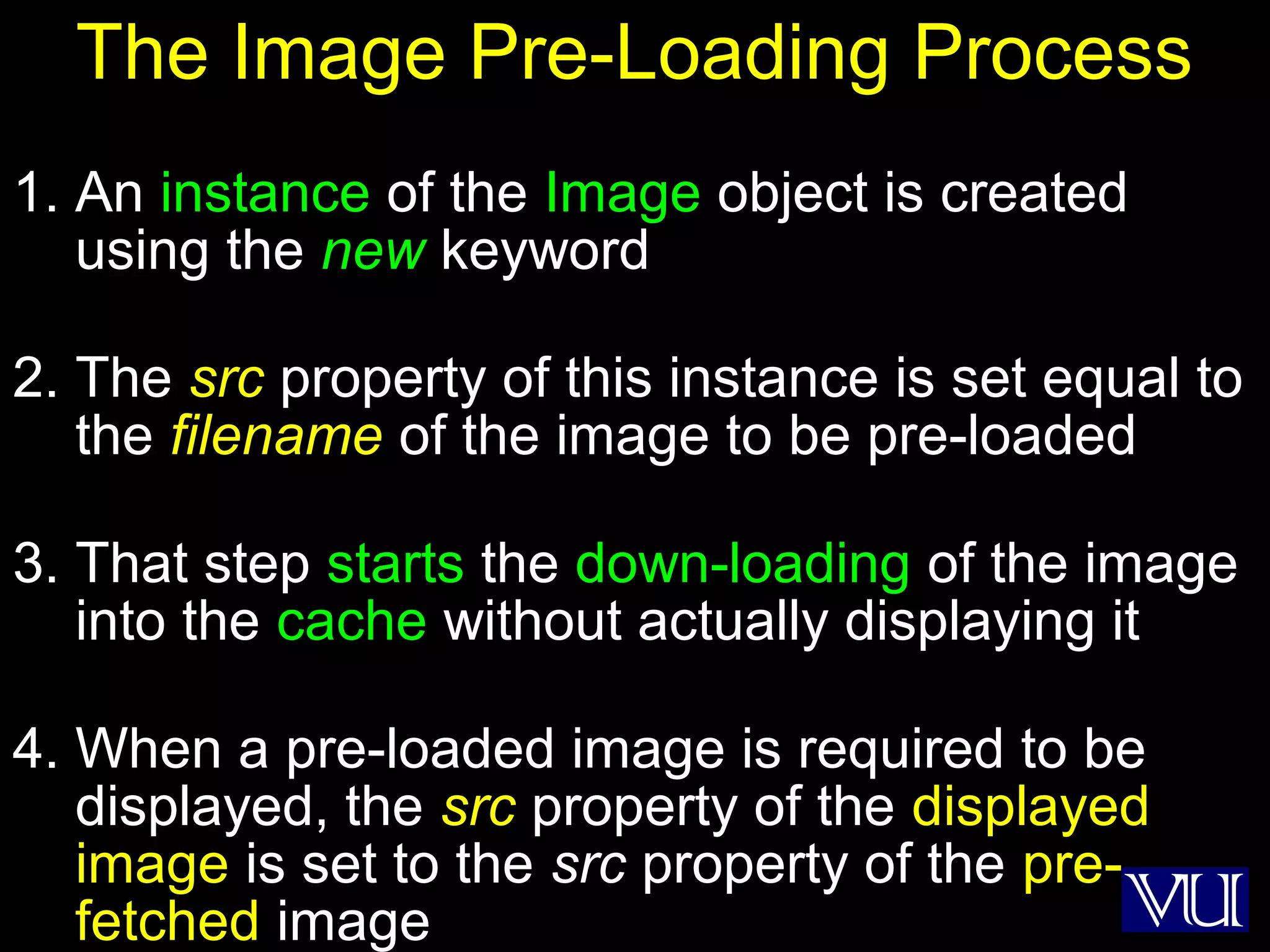 19
The Image Pre-Loading Process
1. An instance of the Image object is created
using the new keyword
2. The src property of this instance is set equal to
the filename of the image to be pre-loaded
3. That step starts the down-loading of the image
into the cache without actually displaying it
4. When a pre-loaded image is required to be
displayed, the src property of the displayed
image is set to the src property of the pre-
fetched image
 
