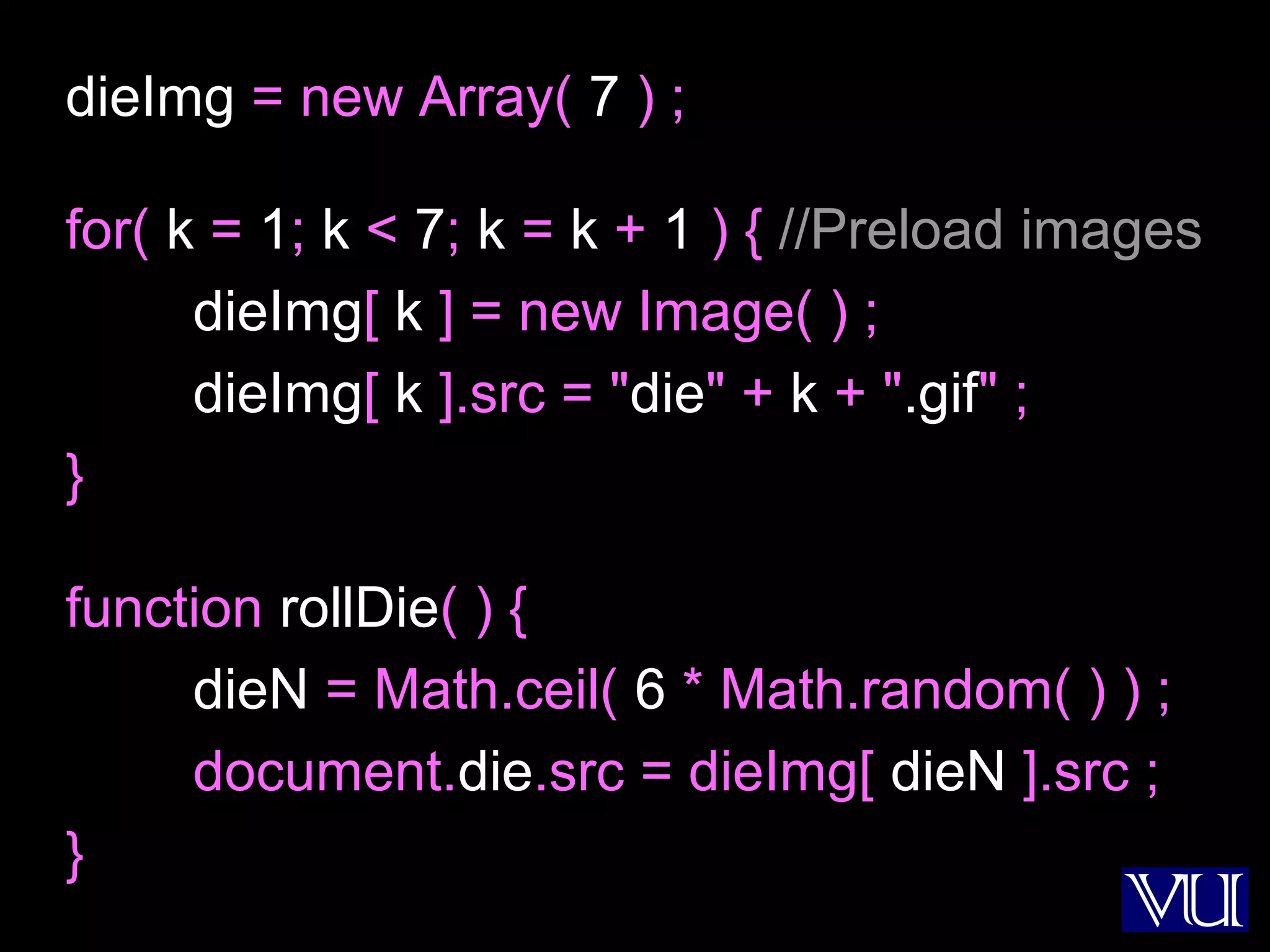 26
dieImg = new Array( 7 ) ;
for( k = 1; k < 7; k = k + 1 ) { //Preload images
dieImg[ k ] = new Image( ) ;
dieImg[ k ].src = "die" + k + ".gif" ;
}
function rollDie( ) {
dieN = Math.ceil( 6 * Math.random( ) ) ;
document.die.src = dieImg[ dieN ].src ;
}
 