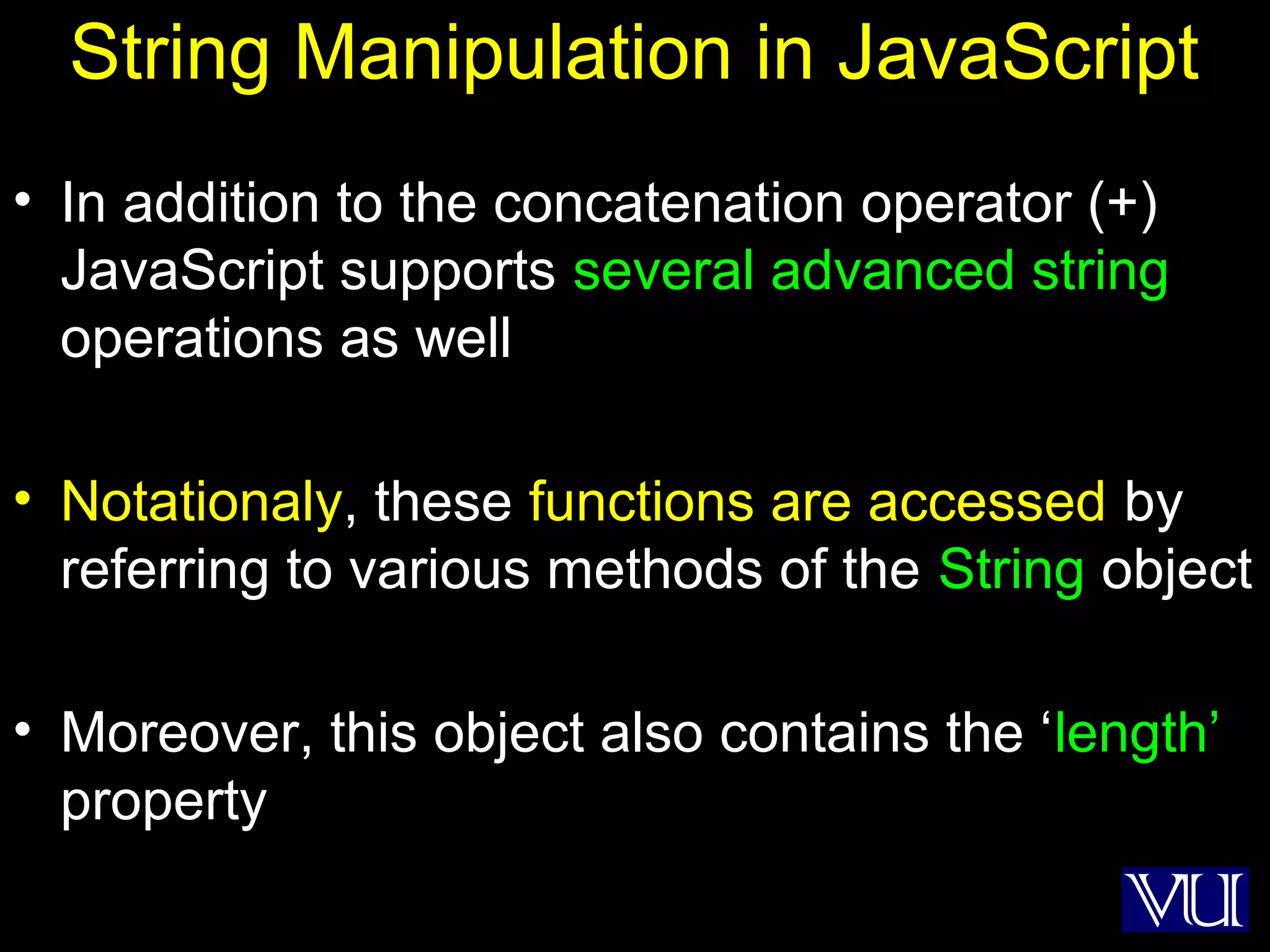 3
String Manipulation in JavaScript
• In addition to the concatenation operator (+)
JavaScript supports several advanced string
operations as well
• Notationaly, these functions are accessed by
referring to various methods of the String object
• Moreover, this object also contains the ‘length’
property
 